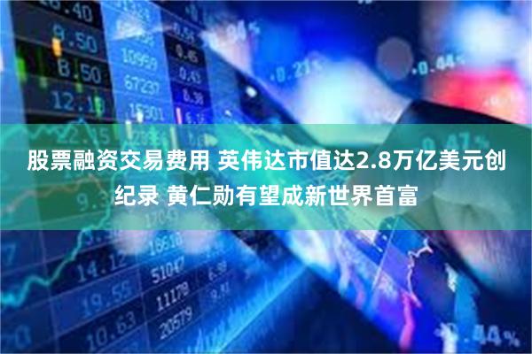 股票融资交易费用 英伟达市值达2.8万亿美元创纪录 黄仁勋有望成新世界首富