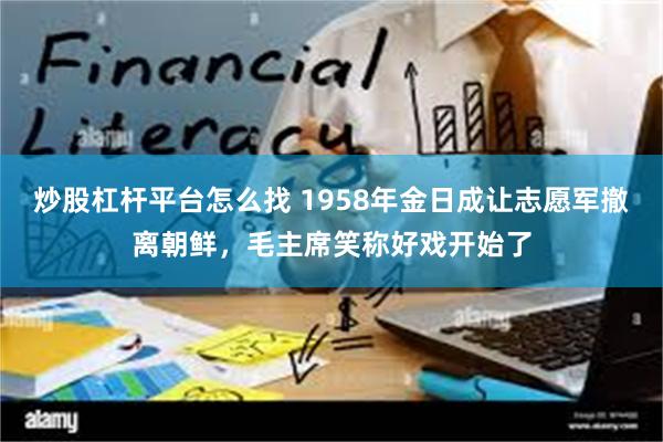 炒股杠杆平台怎么找 1958年金日成让志愿军撤离朝鲜，毛主席笑称好戏开始了