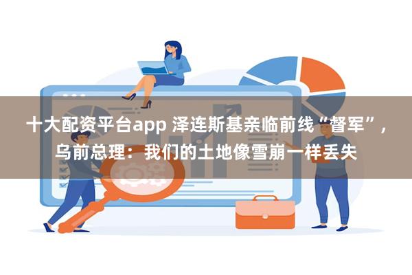 十大配资平台app 泽连斯基亲临前线“督军”，乌前总理：我们的土地像雪崩一样丢失