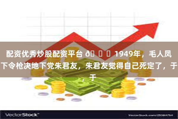 配资优秀炒股配资平台 🌞1949年，毛人凤下令枪决地下党朱君友，朱君友觉得自己死定了，于