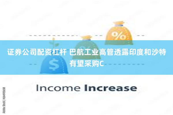 证券公司配资杠杆 巴航工业高管透露印度和沙特有望采购C