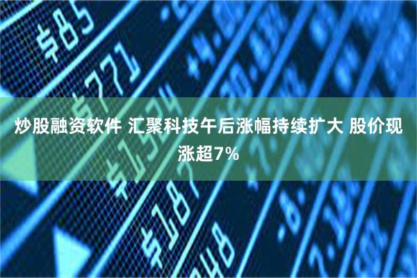 炒股融资软件 汇聚科技午后涨幅持续扩大 股价现涨超7%