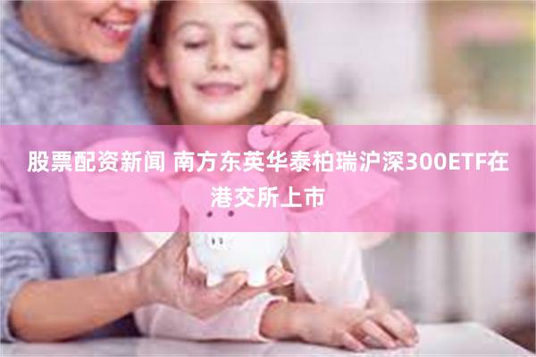 股票配资新闻 南方东英华泰柏瑞沪深300ETF在港交所上市