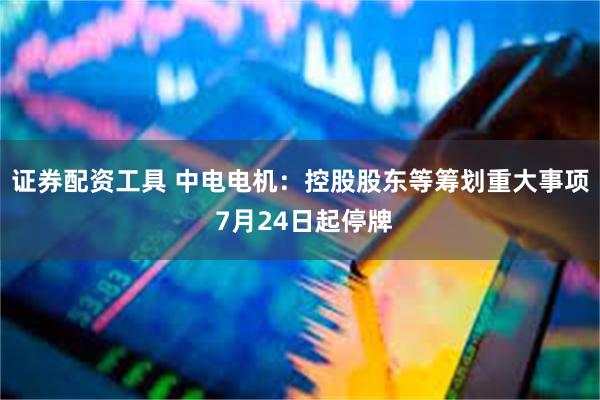 证券配资工具 中电电机：控股股东等筹划重大事项 7月24日起停牌