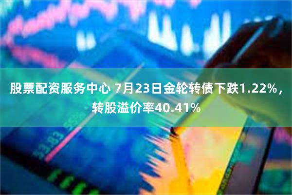 股票配资服务中心 7月23日金轮转债下跌1.22%，转股溢价率40.41%