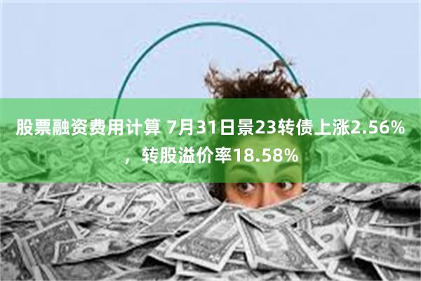 股票融资费用计算 7月31日景23转债上涨2.56%，转股溢价率18.58%