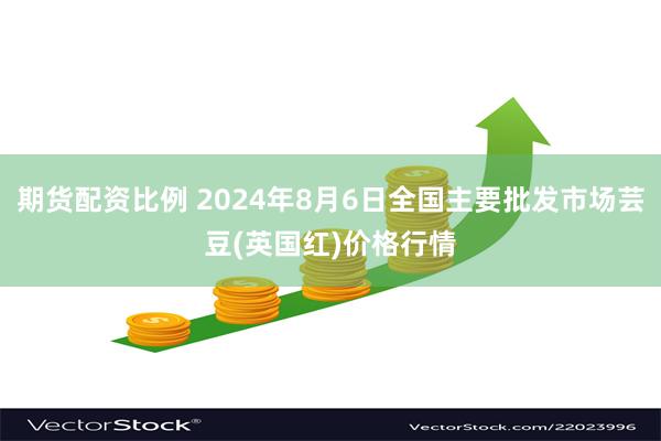 期货配资比例 2024年8月6日全国主要批发市场芸豆(英国红)价格行情