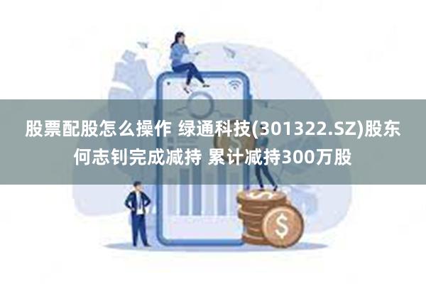 股票配股怎么操作 绿通科技(301322.SZ)股东何志钊完成减持 累计减持300万股