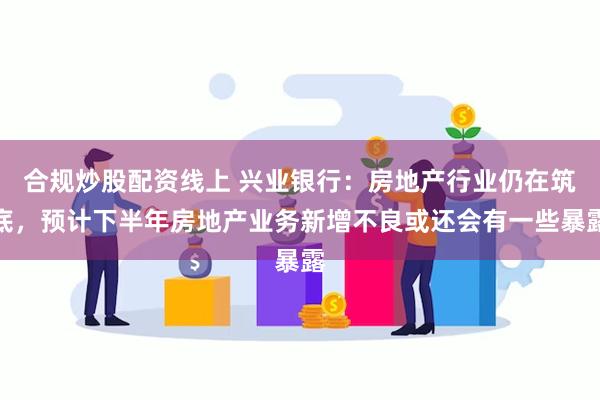 合规炒股配资线上 兴业银行：房地产行业仍在筑底，预计下半年房地产业务新增不良或还会有一些暴露