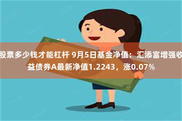 股票多少钱才能杠杆 9月5日基金净值：汇添富增强收益债券A最新净值1.2243，涨0.07%