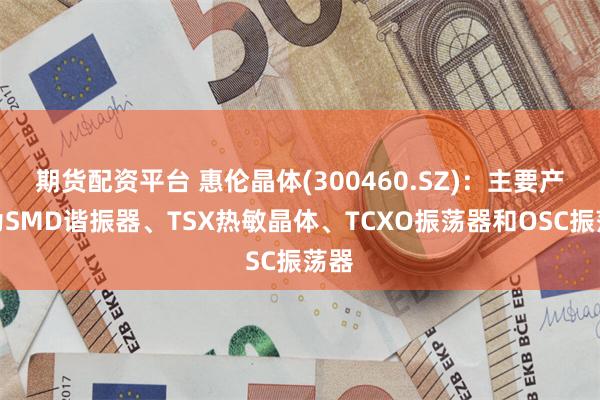 期货配资平台 惠伦晶体(300460.SZ)：主要产品为SMD谐振器、TSX热敏晶体、TCXO振荡器和OSC振荡器