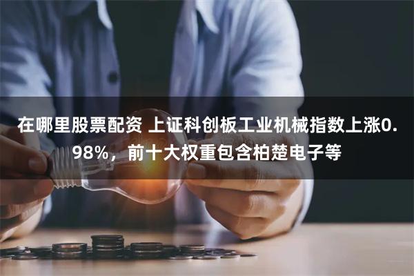 在哪里股票配资 上证科创板工业机械指数上涨0.98%，前十大权重包含柏楚电子等