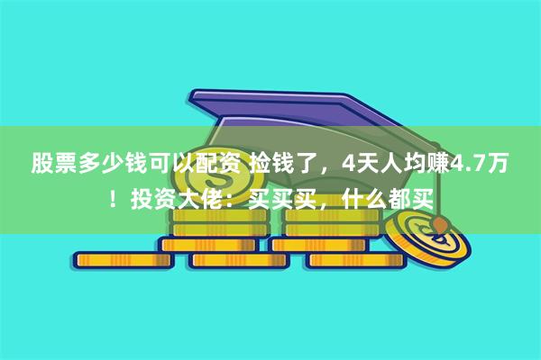 股票多少钱可以配资 捡钱了，4天人均赚4.7万！投资大佬：买买买，什么都买