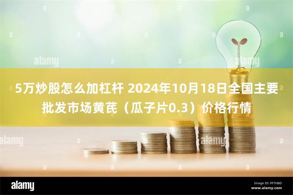 5万炒股怎么加杠杆 2024年10月18日全国主要批发市场黄芪（瓜子片0.3）价格行情