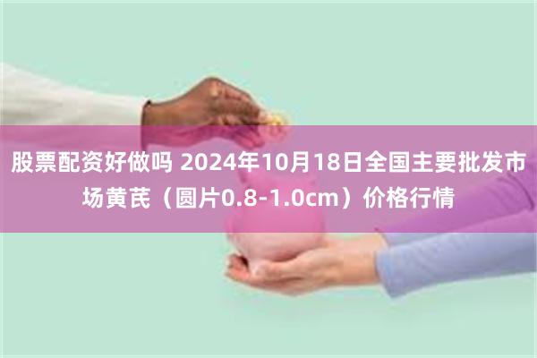 股票配资好做吗 2024年10月18日全国主要批发市场黄芪（圆片0.8-1.0cm）价格行情