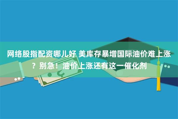 网络股指配资哪儿好 美库存暴增国际油价难上涨？别急！油价上涨还有这一催化剂