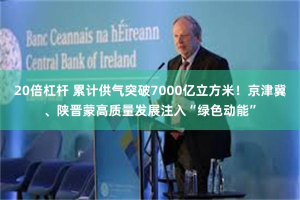 20倍杠杆 累计供气突破7000亿立方米！京津冀、陕晋蒙高质量发展注入“绿色动能”