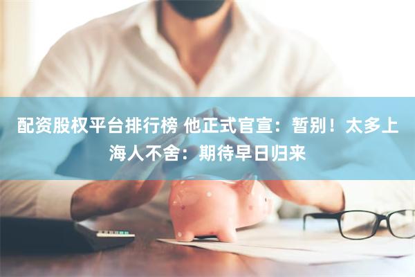 配资股权平台排行榜 他正式官宣：暂别！太多上海人不舍：期待早日归来