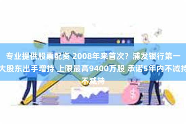 专业提供股票配资 2008年来首次？浦发银行第一大股东出手增持 上限最高9400万股 承诺5年内不减持