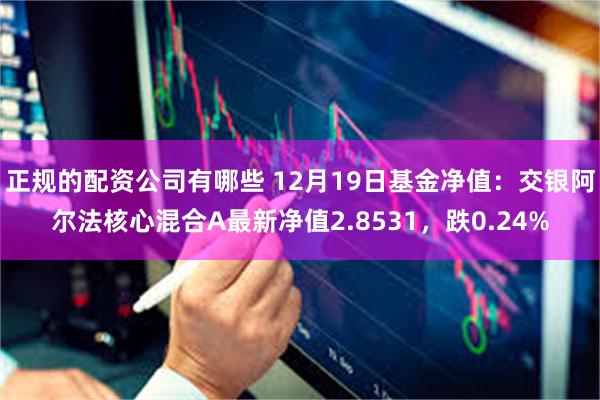 正规的配资公司有哪些 12月19日基金净值：交银阿尔法核心混合A最新净值2.8531，跌0.24%