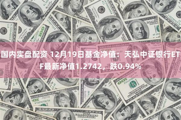 国内实盘配资 12月19日基金净值：天弘中证银行ETF最新净值1.2742，跌0.94%