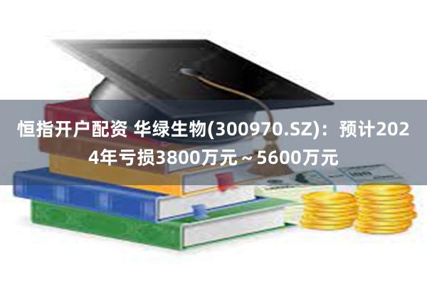 恒指开户配资 华绿生物(300970.SZ)：预计2024年亏损3800万元～5600万元