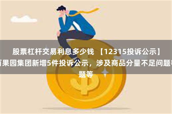 股票杠杆交易利息多少钱 【12315投诉公示】百果园集团新增5件投诉公示，涉及商品分量不足问题等