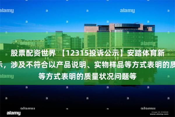 股票配资世界 【12315投诉公示】安踏体育新增7件投诉公示，涉及不符合以产品说明、实物样品等方式表明的质量状况问题等