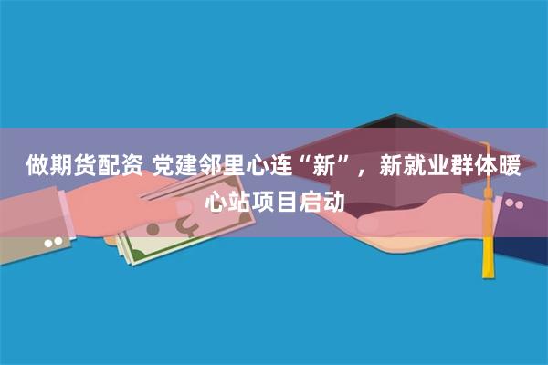 做期货配资 党建邻里心连“新”，新就业群体暖心站项目启动