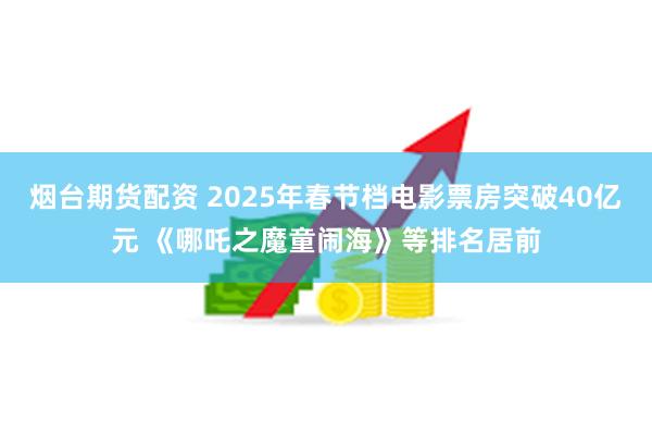 烟台期货配资 2025年春节档电影票房突破40亿元 《哪吒之魔童闹海》等排名居前