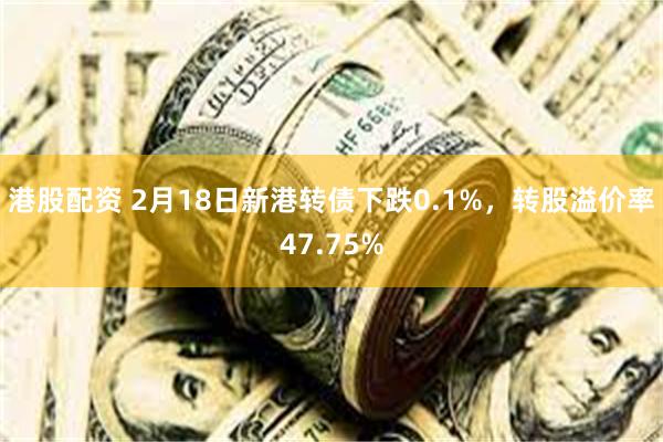 港股配资 2月18日新港转债下跌0.1%，转股溢价率47.75%