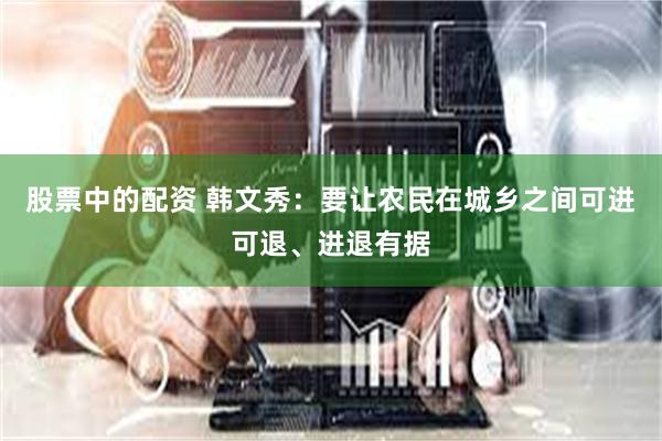 股票中的配资 韩文秀：要让农民在城乡之间可进可退、进退有据