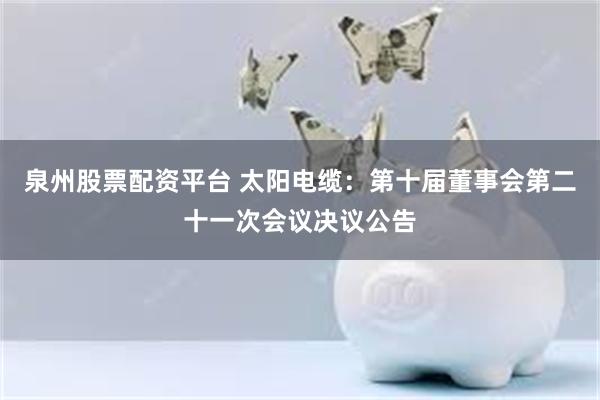 泉州股票配资平台 太阳电缆：第十届董事会第二十一次会议决议公告