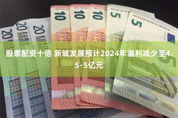 股票配资十倍 新城发展预计2024年溢利减少至4.5-5亿元