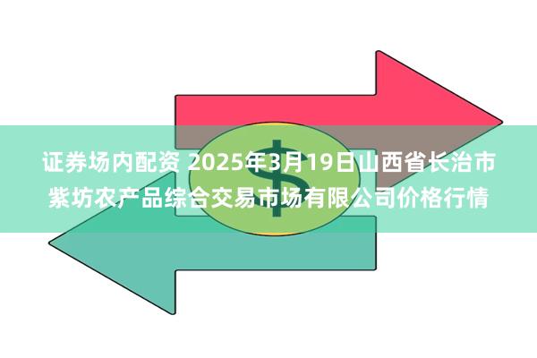 证券场内配资 2025年3月19日山西省长治市紫坊农产品综合交易市场有限公司价格行情